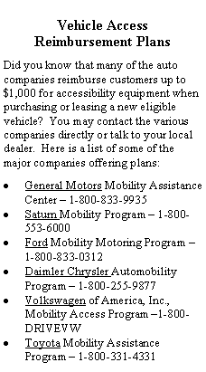 Text Box: Vehicle Access 
Reimbursement Plans
Did you know that many of the auto companies reimburse customers up to $1,000 for accessibility equipment when purchasing or leasing a new eligible vehicle?  You may contact the various companies directly or talk to your local dealer.  Here is a list of some of the major companies offering plans:
General Motors Mobility Assistance Center – 1-800-833-9935
Saturn Mobility Program – 1-800-553-6000
Ford Mobility Motoring Program – 1-800-833-0312
Daimler Chrysler Automobility Program – 1-800-255-9877
Volkswagen of America, Inc., Mobility Access Program –1-800-DRIVEVW
Toyota Mobility Assistance Program – 1-800-331-4331
